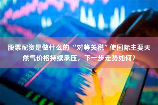 股票配资是做什么的 “对等关税”使国际主要天然气价格持续承压，下一步走势如何？