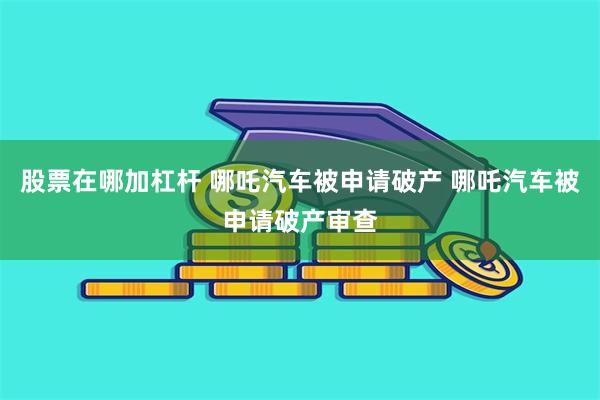股票在哪加杠杆 哪吒汽车被申请破产 哪吒汽车被申请破产审查