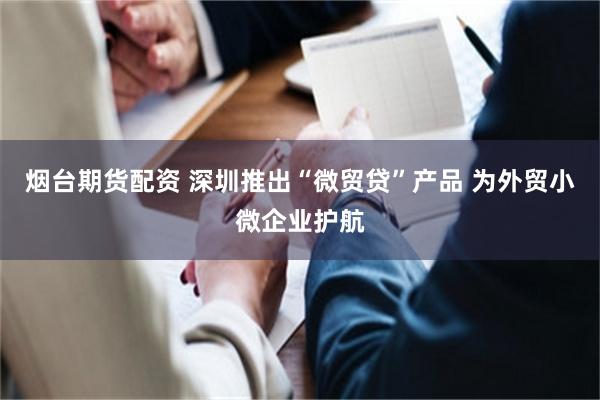 烟台期货配资 深圳推出“微贸贷”产品 为外贸小微企业护航