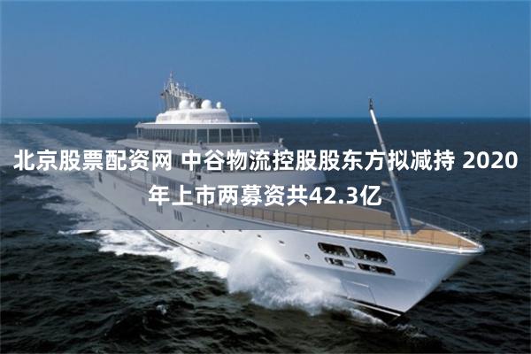 北京股票配资网 中谷物流控股股东方拟减持 2020年上市两募资共42.3亿