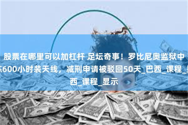 股票在哪里可以加杠杆 足坛奇事！罗比尼奥监狱中苦练600小时装天线，减刑申请被驳回50天_巴西_课程_显示