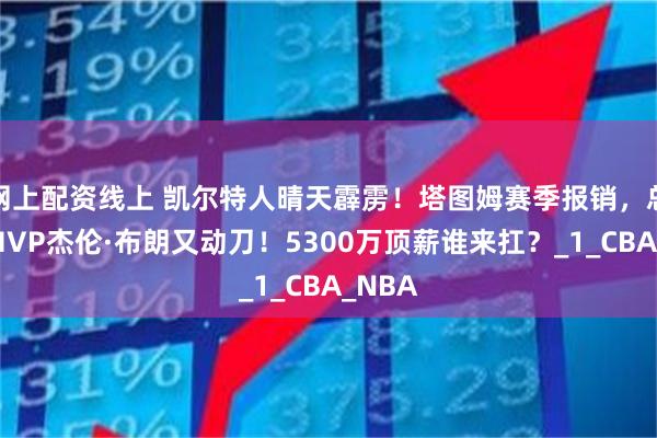 网上配资线上 凯尔特人晴天霹雳！塔图姆赛季报销，总决赛MVP杰伦·布朗又动刀！5300万顶薪谁来扛？_1_CBA_NBA