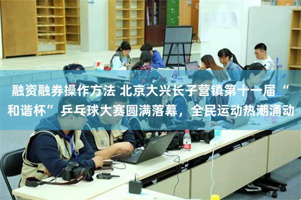融资融券操作方法 北京大兴长子营镇第十一届 “和谐杯” 乒乓球大赛圆满落幕，全民运动热潮涌动
