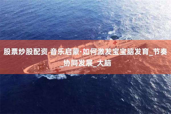 股票炒股配资 音乐启蒙·如何激发宝宝脑发育_节奏_协同发展_大脑