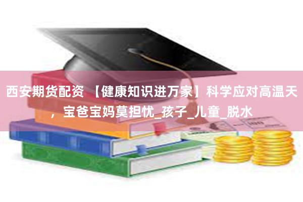西安期货配资 【健康知识进万家】科学应对高温天，宝爸宝妈莫担忧_孩子_儿童_脱水