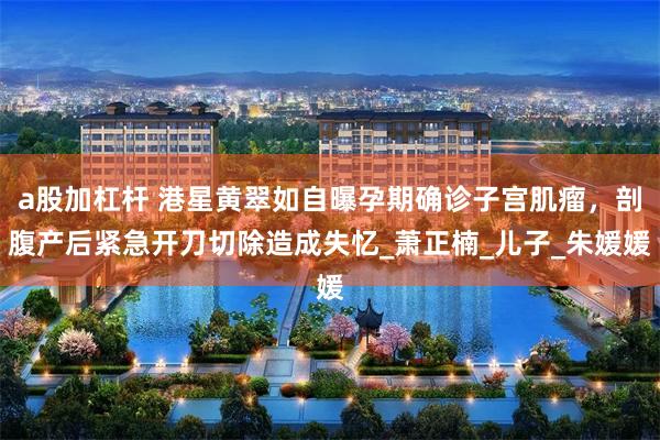 a股加杠杆 港星黄翠如自曝孕期确诊子宫肌瘤，剖腹产后紧急开刀切除造成失忆_萧正楠_儿子_朱媛媛