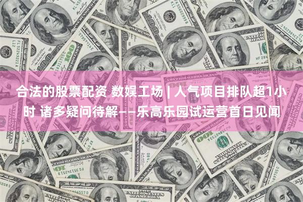 合法的股票配资 数娱工场 | 人气项目排队超1小时 诸多疑问待解——乐高乐园试运营首日见闻