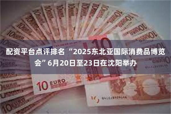 配资平台点评排名 “2025东北亚国际消费品博览会”6月20日至23日在沈阳举办