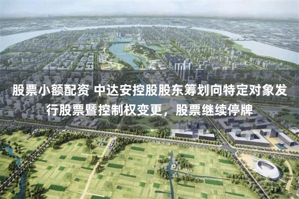 股票小额配资 中达安控股股东筹划向特定对象发行股票暨控制权变更，股票继续停牌
