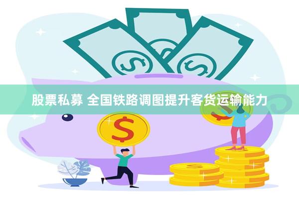 股票私募 全国铁路调图提升客货运输能力