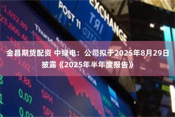 金昌期货配资 中绿电：公司拟于2025年8月29日披露《2025年半年度报告》