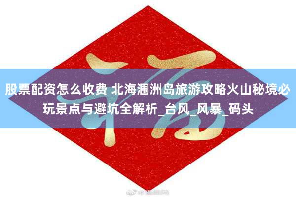 股票配资怎么收费 北海涠洲岛旅游攻略火山秘境必玩景点与避坑全解析_台风_风暴_码头