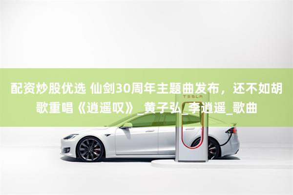 配资炒股优选 仙剑30周年主题曲发布，还不如胡歌重唱《逍遥叹》_黄子弘_李逍遥_歌曲