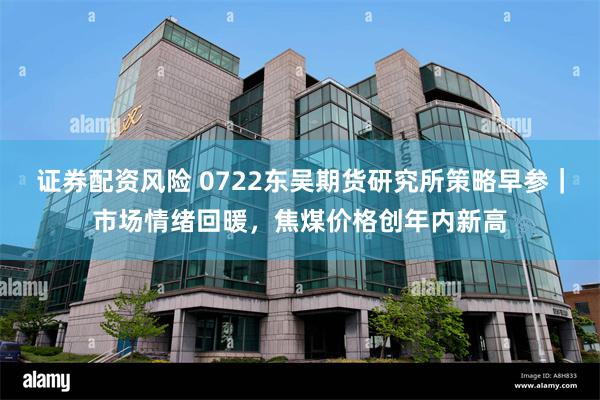 证券配资风险 0722东吴期货研究所策略早参｜市场情绪回暖，焦煤价格创年内新高