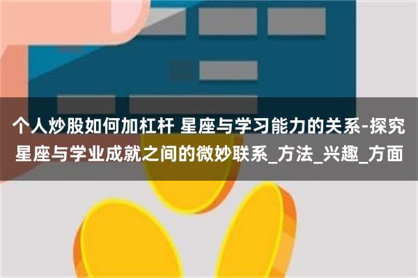 个人炒股如何加杠杆 星座与学习能力的关系-探究星座与学业成就之间的微妙联系_方法_兴趣_方面