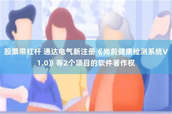 股票带杠杆 通达电气新注册《岗前健康检测系统V1.0》等2个项目的软件著作权
