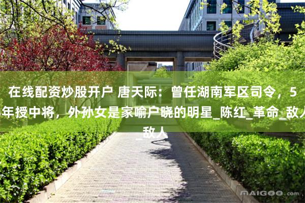 在线配资炒股开户 唐天际：曾任湖南军区司令，55年授中将，外孙女是家喻户晓的明星_陈红_革命_敌人