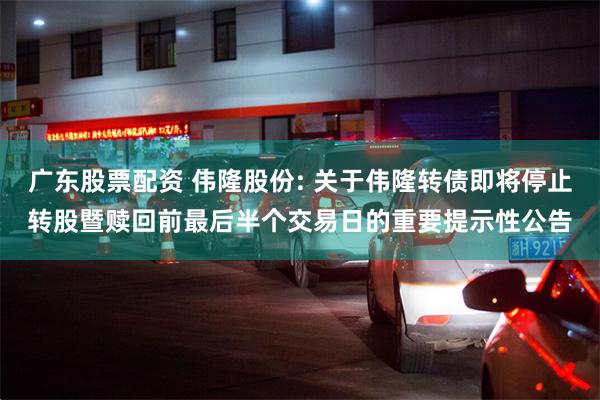 广东股票配资 伟隆股份: 关于伟隆转债即将停止转股暨赎回前最后半个交易日的重要提示性公告