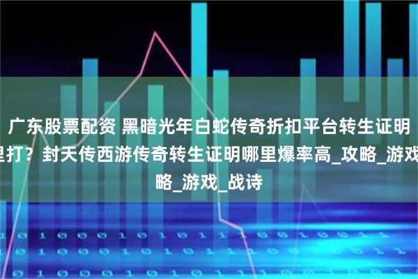 广东股票配资 黑暗光年白蛇传奇折扣平台转生证明在哪里打？封天传西游传奇转生证明哪里爆率高_攻略_游戏_战诗