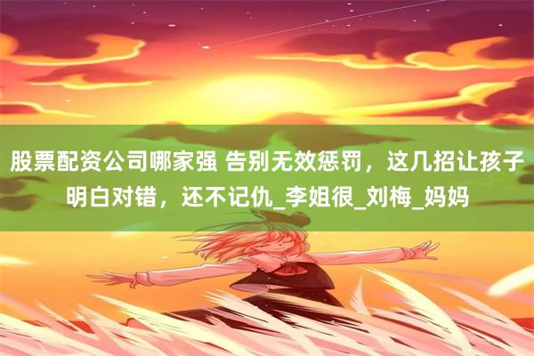 股票配资公司哪家强 告别无效惩罚，这几招让孩子明白对错，还不记仇_李姐很_刘梅_妈妈
