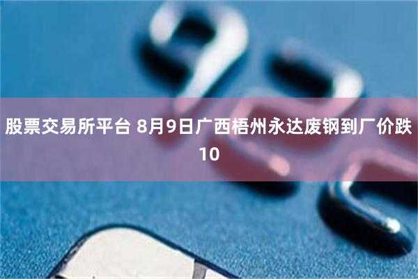股票交易所平台 8月9日广西梧州永达废钢到厂价跌10