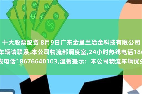 十大股票配资 8月9日广东金晟兰冶金科技有限公司,老铁们有需要国六车辆请联系,本公司物流部调度室,24小时热线电话18676640103,温馨提示：本公司物流车辆优先进厂卸货！