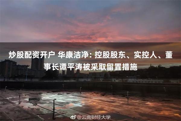 炒股配资开户 华康洁净: 控股股东、实控人、董事长谭平涛被采取留置措施