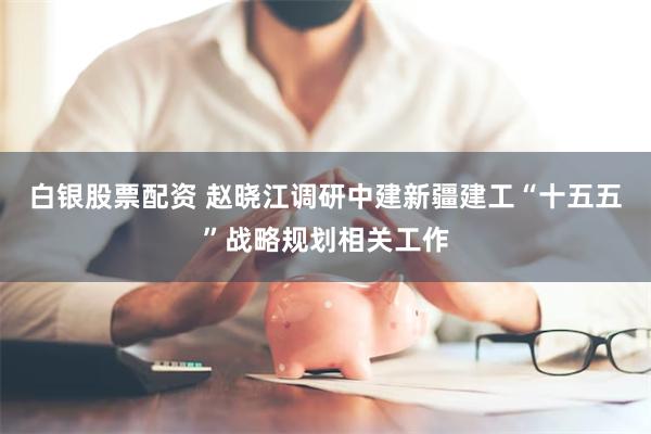 白银股票配资 赵晓江调研中建新疆建工“十五五”战略规划相关工作