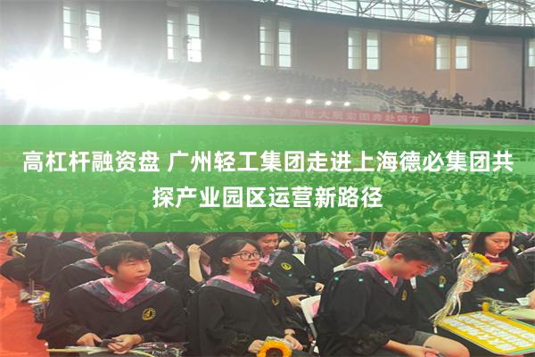 高杠杆融资盘 广州轻工集团走进上海德必集团共探产业园区运营新路径