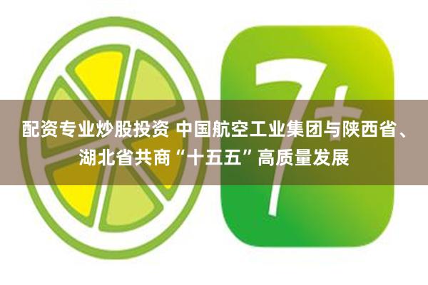 配资专业炒股投资 中国航空工业集团与陕西省、湖北省共商“十五五”高质量发展