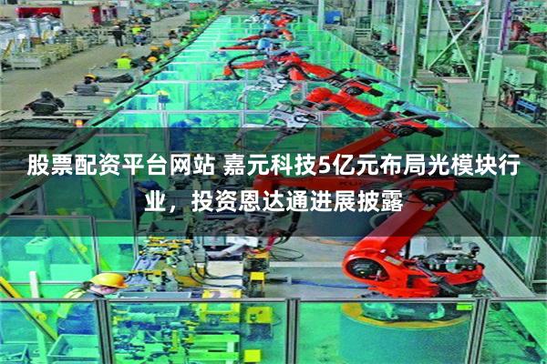 股票配资平台网站 嘉元科技5亿元布局光模块行业，投资恩达通进展披露
