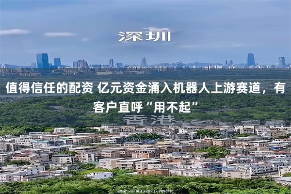 值得信任的配资 亿元资金涌入机器人上游赛道,有客户直呼“用不起”