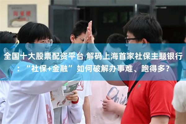 全国十大股票配资平台 解码上海首家社保主题银行:“社保+金融” 如何破解办事难、跑得多?